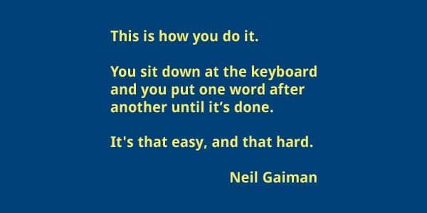 This is how you do it.  You sit down at the keyboard  and you put one word after  another until it’s done.   It's that easy, and that hard. Neil Gaiman